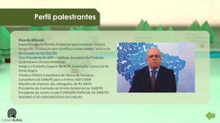 Perfil palestrantes
Ricardo Alfonsin
Especializado em Direito Ambiental pela Fundação Getúlio
Vargas/RJ; Graduação pela Pontifícia Universidade Católica do
Rio Grande do Sul PUC/RS
Vice-Presidente do IBPS – Instituto Brasileiro de Produção
Sustentável e Direito Ambiental
Integra o Conselho Superir da ACPA Associação Comercial de
Porto Alegre
Filiado à FIERGS Conselheiro do Banco de Resíduos
Conselheiro da OAB/RS para o triênio 2007/2009
Membro do Instituto dos Advogados do RS IARGS
Presidente da Comissão de Direito Ambiental da OAB/RS
Presidente da recém criada COMISSÃO ESPECIAL DE DIREITO
AGRÁRIO E DO AGRONEGÓCIO DA OAB/RS

 