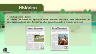 Histórico
Jornal Agrocurso - Online:
12 edições do Jornal do Agrocurso foram enviadas por email, com informações do
agronegócio nacional, além de matérias sobre as próximas aulas e enviadas via e-mail.

 