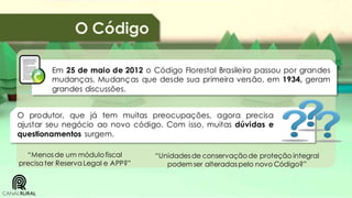 O Código
Em 25 de maio de 2012 o Código Florestal Brasileiro passou por grandes
mudanças. Mudanças que desde sua primeira versão, em 1934, geram
grandes discussões.

O produtor, que já tem muitas preocupações, agora precisa
ajustar seu negócio ao novo código. Com isso, muitas dúvidas e
questionamentos surgem.
“Menos de um módulo fiscal
precisa ter Reserva Legal e APP?”

“Unidades de conservação de proteção integral
podem ser alteradas pelo novo Código?”

 