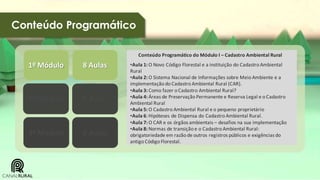 Conteúdo Programático
Conteúdo Programático do Módulo I – Cadastro Ambiental Rural

1º Módulo

8 Aulas

2º Módulo

8 Aulas

3º Módulo

8 Aulas

•Aula 1: O Novo Código Florestal e a instituição do Cadastro Ambiental
Rural
•Aula 2: O Sistema Nacional de Informações sobre Meio Ambiente e a
implementação do Cadastro Ambiental Rural (CAR).
•Aula 3: Como fazer o Cadastro Ambiental Rural?
•Aula 4: Áreas de Preservação Permanente e Reserva Legal e o Cadastro
Ambiental Rural
•Aula 5: O Cadastro Ambiental Rural e o pequeno proprietário
•Aula 6: Hipóteses de Dispensa do Cadastro Ambiental Rural.
•Aula 7: O CAR e os órgãos ambientais – desafios na sua implementação
•Aula 8: Normas de transição e o Cadastro Ambiental Rural:
obrigatoriedade em razão de outros registros públicos e exigências do
antigo Código Florestal.

 