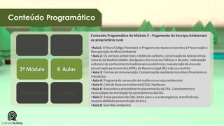 Conteúdo Programático
Conteúdo Programático do Módulo 2 – Pagamento de Serviços Ambientais
ao proprietário rural

1º Módulo

8 Aulas

2º Módulo

8 Aulas

3º Módulo

8 Aulas

•Aula 1: O Novo Código Florestal e o Programa de Apoio e Incentivo à Preservação e
Recuperação do Meio Ambiente
• Aula 2: Os serviços ambientais: crédito de carbono, conservação da beleza cênica
natural, da biodiversidade, das águas e dos recursos hídricos e do solo; valorização
cultural e do conhecimento tradicional ecossistêmico; manutenção de áreas de
preservação permanente (APPs), de Reserva Legal (RL) e de uso restrito
• Aula 3: Formas de remuneração: Compensação mediante incentivos financeiros e
tributários.
• Aula 4: Programa de conversão de multa em serviços ambientais
• Aula 5: Cota de Reserva Ambiental (CRA): hipóteses
• Aula 6: Requisitos e procedimento para emissão da CRA. Cancelamento e
necessidade de averbação do cancelamento da CRA.
• Aula 7: Áreas passíveis de CRA, limite para a sua abrangência, transferência,
responsabilidade pela proteção da área .
• Aula 8: Servidão ambiental

 