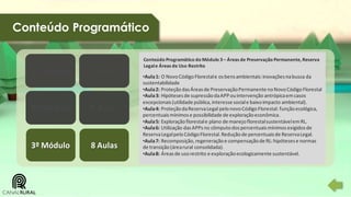 Conteúdo Programático

1º Módulo

8 Aulas

2º Módulo

8 Aulas

3º Módulo

8 Aulas

Conteúdo Programático do Módulo 3 – Áreas de Preservação Permanente, Reserva
Legal e Áreas de Uso Restrito

•Aula 1: O Novo Código Florestal e os bens ambientais: inovações na busca da
sustentabilidade
•Aula 2: Proteção das Áreas de Preservação Permanente no Novo Código Florestal
•Aula 3: Hipóteses de supressão da APP ou intervenção antrópica em casos
excepcionais (utilidade pública, interesse social e baixo impacto ambiental).
•Aula 4: Proteção da Reserva Legal pelo novo Código Florestal: função ecológica,
percentuais mínimos e possibilidade de exploração econômica.
•Aula 5: Exploração florestal e plano de manejo florestal sustentável em RL.
•Aula 6: Utilização das APPs no cômputo dos percentuais mínimos exigidos de
Reserva Legal pelo Código Florestal. Redução de percentuais de Reserva Legal.
•Aula 7: Recomposição, regeneração e compensação de RL: hipóteses e normas
de transição (área rural consolidada).
•Aula 8: Áreas de uso restrito e exploração ecologicamente sustentável.

 