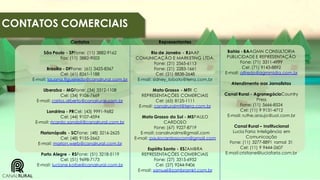 CONTATOS COMERCIAIS
Contatos

Representantes

São Paulo - SPFone: (11) 3882-9162
Fax: (11) 3882-9003

Rio de Janeiro - RJAAF
COMUNICAÇÃO E MARKETING LTDA.
Fone: (21) 2565-6113
Fone: (21) 2283-1661
Cel: (21) 8838-2648
E-mail: sidney_lobato@terra.com.br

Brasília - DFFone: (61) 3425-8367
Cel: (61) 8261-1188
E-mail: lauana.figueiredo@canalrural.com.br
Uberaba - MGFone: (34) 3312-1108
Cel: (34) 9106-7669
E-mail: carlos.alberto@canalrural.com.br

Londrina - PRCel: (43) 9991-9682
Cel: (44) 9107-4594
E-mail: ricardo.sandoli@canalrural.com.br
Florianópolis - SCFone: (48) 3216-2625
Cel: (48) 9155-2662
E-mail: marlon.werb@canalrural.com.br

Porto Alegre - RSFone: (51) 3218-5119
Cel: (51) 9698-7173
E-mail: luciane.kolbe@canalrural.com.br

Mato Grosso - MTR C
REPRESENTAÇÕES COMERCIAIS
Cel: (65) 8125-1111
E-mail: canalruralmt@terra.com.br

Mato Grosso do Sul - MSPAULO
CARDOSO
Fone: (67) 9227-8719
E-mail: canalruralms@gmail.com
E-mail: paulocardosocom@gmail.com
Espírito Santo - ESZAMBRA
REPRESENTAÇÕES COMERCIAIS
Fone: (27) 3315-6952
Cel: (27) 9244-9406
E-mail: samuel@zambramkt.com.br

Bahia - BAAGMN CONSULTORIA
PUBLICIDADE E REPRESENTAÇÃO
Fone: (71) 3311-4999
Cel: (71) 9143-8892
E-mail: alfredo@agmmidia.com.br

Atendimento aos Jornalistas
Canal Rural - AgronegócioCountry
Press
Fone: (11) 5666-8524
Cel: (11) 9 9131-4712
E-mail: ruthe.araujo@uol.com.br

Canal Rural – Institucional
Lucia Faria Inteligência em
Comunicação
Fone: (11) 3277-8891 ramal 31
Cel: (11) 9 9444-2607
E-mail:cristiane@luciafaria.com.br

 