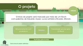 O projeto
FÓRUM

O início do projeto será marcado por meio de um fórum
com palestras de Eduardo Assad, Lucas Lehfeld e Ricardo Alfonsin.

Relacionamento com
produtores

Debates

Perfil dos palestrantes
Data e local a serem definidos

Transmissão ao vivo pelo
C2 Rural

 