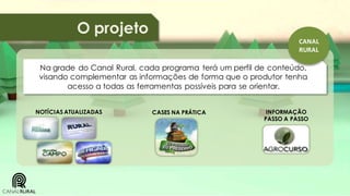 O projeto
CANAL
RURAL

Na grade do Canal Rural, cada programa terá um perfil de conteúdo,
visando complementar as informações de forma que o produtor tenha
acesso a todas as ferramentas possíveis para se orientar.
NOTÍCIAS ATUALIZADAS

CASES NA PRÁTICA

INFORMAÇÃO
PASSO A PASSO

 