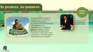Eu produzo, eu preservo
CANAL
RURAL
O programa Eu Produzo Eu
Preservo vai acompanhar
grandes e pequenos
produtores rurais durante todo
o seu processo de
cadastramento. Registrará
suas dificuldades, sucesso,
dúvidas e soluções para
mostrar em casos reais como
está sendo o caminho para a
regularização do cadastro.

O programa será
apresentado por
Sebastião Garcia.

 