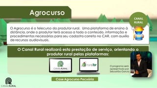 Agrocurso
CANAL
RURAL

O Agrocurso é o telecurso do produtor rural. Uma plataforma de ensino à
distância, onde o produtor terá acesso a todo o conteúdo, informação e
procedimentos necessários para seu cadastro correto no CAR, com auxílio
de recursos audiovisuais.

O Canal Rural realizará esta prestação de serviço, orientando o
produtor rural pelas plataformas:
O programa será
apresentado por
Sebastião Garcia.

Case Agrocurso Pecuária

 
