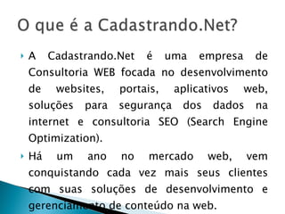 A Cadastrando.Net é uma empresa de Consultoria WEB focada no desenvolvimento de websites, portais, aplicativos web, soluções para segurança dos dados na internet e consultoria SEO (Search Engine Optimization). Há um ano no mercado web, vem conquistando cada vez mais seus clientes com suas soluções de desenvolvimento e gerenciamento de conteúdo na web. 