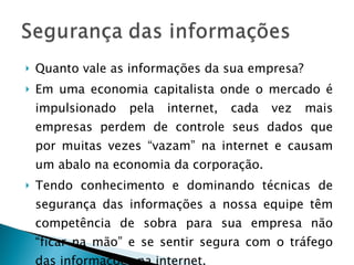 Quanto vale as informações da sua empresa? Em uma economia capitalista onde o mercado é impulsionado pela internet, cada vez mais empresas perdem de controle seus dados que por muitas vezes “vazam” na internet e causam um abalo na economia da corporação. Tendo conhecimento e dominando técnicas de segurança das informações a nossa equipe têm competência de sobra para sua empresa não “ficar na mão” e se sentir segura com o tráfego das informações na internet. 