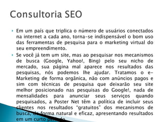 Em um país que triplica o número de usuários conectados na internet a cada ano, torna-se indispensável o bom uso das ferramentas de pesquisa para o marketing virtual do seu empreendimento. Se você já tem um site, mas ao pesquisar nos mecanismos de busca (Google, Yahoo!, Bing) pelo seu nicho de mercado, sua página mal aparece nos resultados das pesquisas, nós podemos lhe ajudar. Tratamos o e-Marketing de forma orgânica, não com anúncios pagos e sim com técnicas de pesquisa que deixarão seu site melhor posicionado nas pesquisas do Google!, nada de mensalidades para anunciar seus serviços quando pesquisados, a Poster Net têm a política de incluir seus clientes nos resultados “gratuitos” dos mecanismos de busca, de forma natural e eficaz, apresentando resultados em um curto período. 