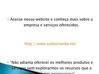 Acesse nosso website e conheça mais sobre a empresa e serviços oferecidos. http://www.cadastrando.net “ Não adianta oferecer os melhores produtos e serviços sem explorarmos os recursos que a internet nos proporciona” 