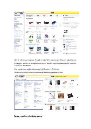  
	
  
Além	
  da	
  categoria	
  principal,	
  o	
  MercadoLivre	
  também	
  separa	
  os	
  produtos	
  em	
  subcategorias.	
  
Dessa	
  forma,	
  a	
  busca	
  de	
  possíveis	
  compradores	
  por	
  seus	
  produtos	
  fica	
  ainda	
  mais	
  simples	
  e	
  
suas	
  vendas,	
  mais	
  fáceis!	
  
Veja,	
  por	
  exemplo,	
  a	
  página	
  de	
  categoria	
  de	
  Celulares	
  e	
  Telefones.	
  
Todas	
  subcategorias	
  relativas	
  a	
  Celulares	
  e	
  Telefones	
  aparecem	
  listadas.	
  

	
  
	
  

Processo	
  de	
  cadastramento:	
  

 