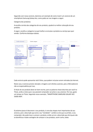  
Seguindo	
  com	
  nosso	
  anúncio,	
  daremos	
  um	
  exemplo	
  de	
  como	
  inserir	
  um	
  anúncio	
  de	
  um	
  
smartphone	
  Samsung	
  Galaxy	
  Ace,	
  como	
  pode	
  ver	
  nas	
  imagens	
  a	
  seguir.	
  
Categoria	
  dos	
  produtos:	
  
A	
  escolha	
  correta	
  das	
  categorias	
  do	
  seu	
  produto,	
  ajudará	
  na	
  melhor	
  colocação	
  do	
  seu	
  
produto.	
  
A	
  seguir,	
  escolha	
  a	
  categoria	
  na	
  qual	
  melhor	
  se	
  encaixa	
  o	
  produto	
  ou	
  serviço	
  que	
  quer	
  
vender.	
  Conforme	
  destaque	
  abaixo:	
  
	
  

	
  
Cada	
  anúncio	
  pode	
  apresentar	
  até	
  6	
  fotos,	
  que	
  podem	
  inclusive	
  serem	
  retiradas	
  da	
  internet.	
  
Neste	
  caso,	
  é	
  preciso	
  prestar	
  atenção	
  a	
  imagens	
  com	
  direitos	
  autorais,	
  pois	
  o	
  MercadoLivre	
  
não	
  se	
  responsabiliza	
  por	
  isso.	
  
O	
  título	
  do	
  seu	
  produto	
  deve	
  ser	
  bem	
  escrito,	
  pois	
  as	
  palavras-­‐chave	
  descritas	
  por	
  você	
  no	
  
Título,	
  serão	
  o	
  meio	
  que	
  o	
  seu	
  possível	
  comprador	
  vai	
  achar	
  o	
  seu	
  anúncio.	
  Por	
  isso,	
  gaste	
  
um	
  tempo	
  no	
  Título.	
  Seguindo	
  nosso	
  exemplo,	
  “SMARTPHONE	
  SAMSUNG	
  GALAXY	
  ACE	
  
S5830	
  4GB”.	
  
	
  
	
  
	
  
O	
  próximo	
  passo	
  é	
  descrever	
  o	
  seu	
  produto,	
  é	
  uma	
  das	
  etapas	
  mais	
  importantes	
  do	
  seu	
  
anúncio,	
  pois	
  a	
  descrição	
  que	
  será	
  o	
  seu	
  “vendedor”.	
  Lembre-­‐se	
  do	
  que	
  eu	
  já	
  falei,	
  o	
  seu	
  
comprador	
  não	
  pode	
  tocar	
  o	
  provar	
  o	
  produto,	
  então	
  vai	
  ser	
  a	
  descrição	
  que	
  dirá	
  quais	
  são	
  
os	
  benefícios	
  e	
  todas	
  vantagens	
  de	
  comprar	
  o	
  seu	
  produto,	
  assim	
  como,	
  todas	
  

 
