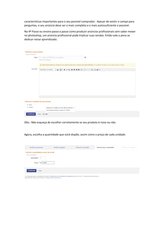 características	
  importantes	
  para	
  o	
  seu	
  possível	
  comprador.	
  	
  Apesar	
  de	
  existir	
  o	
  campo	
  para	
  
perguntas,	
  o	
  seu	
  anúncio	
  deve	
  ser	
  o	
  mais	
  completo	
  e	
  o	
  mais	
  autossuficiente	
  o	
  possível.	
  
No	
  4º	
  Passo	
  eu	
  ensino	
  passo	
  a	
  passo	
  como	
  produzir	
  anúncios	
  profissionais	
  sem	
  saber	
  mexer	
  
no	
  photoshop,	
  um	
  anúncio	
  profissional	
  pode	
  triplicar	
  suas	
  vendas.	
  Então	
  vale	
  a	
  pena	
  se	
  
dedicar	
  nesse	
  aprendizado.	
  
	
  

	
  
Obs.:	
  Não	
  esqueça	
  de	
  escolher	
  corretamente	
  se	
  seu	
  produto	
  é	
  novo	
  ou	
  não.	
  
	
  
Agora,	
  escolha	
  a	
  quantidade	
  que	
  você	
  dispõe,	
  assim	
  como	
  o	
  preço	
  de	
  cada	
  unidade.	
  
	
  

	
  
	
  
	
  
	
  
	
  

 