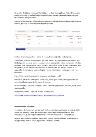 Na	
  escolha	
  do	
  tipo	
  do	
  anúncio,	
  o	
  MercadoLivre	
  só	
  dará	
  duas	
  opções,	
  o	
  Prata	
  e	
  Bronze,	
  caso	
  
queira	
  outro	
  tipo,	
  as	
  opções	
  ficarão	
  disponíveis	
  para	
  upgrade	
  na	
  sua	
  página	
  de	
  anúncios.	
  
Que	
  veremos	
  mais	
  para	
  frente.	
  
A	
  seguir,	
  o	
  MercadoLivre	
  informará	
  quanto	
  que	
  será	
  cobrado	
  de	
  comissão	
  por	
  cada	
  produto	
  
vendido,	
  baseado	
  no	
  valor	
  de	
  venda	
  de	
  cada	
  produto.	
  
	
  

	
  
	
  
Por	
  fim,	
  deveremos	
  escolher	
  a	
  forma	
  de	
  venda,	
  Arremate	
  (leilão)	
  ou	
  Compre	
  já.	
  
Assim	
  como,	
  os	
  meios	
  de	
  pagamento	
  que	
  você	
  aceitará.	
  Eu	
  pessoalmente,	
  recomento	
  que	
  
NÃO	
  clique	
  em	
  combinar	
  com	
  o	
  vendedor,	
  pois	
  se	
  o	
  comprador	
  estiver	
  confuso	
  em	
  relação	
  à	
  
compra	
  e	
  clicar	
  para	
  combinar	
  com	
  o	
  vendedor,	
  ele	
  poderá	
  mudar	
  de	
  ideia	
  e	
  não	
  pagar	
  pelo	
  
seu	
  produto,	
  o	
  que	
  lhe	
  dará	
  uma	
  compra	
  não	
  concretizada,	
  que	
  diminui	
  o	
  índice	
  da	
  sua	
  
reputação.	
  Aceitar	
  apenas	
  MercadoPago	
  é	
  a	
  forma	
  mais	
  segura	
  e	
  prática	
  para	
  você	
  e	
  seu	
  
comprador.	
  
Pronto!	
  O	
  seu	
  anúncio	
  está	
  pronto	
  para	
  gerar	
  receita	
  para	
  você!	
  
Lembre-­‐se,	
  o	
  trabalho	
  está	
  apenas	
  começando,	
  afinal	
  agora	
  começarão	
  as	
  perguntas	
  e	
  a	
  
administração	
  de	
  seus	
  anúncios	
  nunca	
  deve	
  parar.	
  
Na	
  próxima	
  etapa,	
  veremos	
  como	
  será	
  feita	
  a	
  administração	
  dos	
  seus	
  anúncios,	
  assim	
  como	
  
sua	
  reputação.	
  
Nesse	
  link	
  eu	
  ensino	
  a	
  fazer	
  um	
  anúncio	
  passo	
  a	
  passo.	
  
http://www.youtube.com/watch?v=K-­‐9_kHFuibA&feature=youtu.be	
  
	
  
	
  
Acompanhando	
  o	
  Produto.	
  
Como	
  acabo	
  de	
  mencionar,	
  agora	
  o	
  seu	
  trabalho	
  só	
  começou.	
  Agora	
  você	
  precisa	
  controlar	
  
tudo	
  o	
  que	
  acontece	
  com	
  o	
  seu	
  produto.	
  Para	
  isso,	
  o	
  MercadoLivre	
  oferece	
  o	
  “Meu	
  
MercadoLivre”,	
  que	
  é	
  um	
  painel	
  de	
  controle	
  completo	
  a	
  respeito	
  de	
  seus	
  produtos.	
  
No	
  Meu	
  MercadoLivre,	
  você	
  tem	
  acesso	
  a	
  um	
  resumo	
  completo	
  sobre	
  o	
  desempenho	
  de	
  
seus	
  produtos,	
  além	
  de	
  avisos	
  importantes	
  sobre	
  seus	
  pedidos.	
  

 