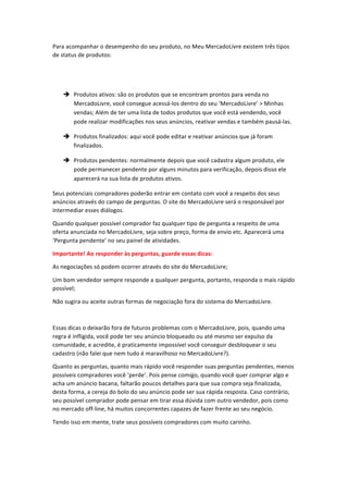 Para	
  acompanhar	
  o	
  desempenho	
  do	
  seu	
  produto,	
  no	
  Meu	
  MercadoLivre	
  existem	
  três	
  tipos	
  
de	
  status	
  de	
  produtos:	
  
	
  
	
  
è Produtos	
  ativos:	
  são	
  os	
  produtos	
  que	
  se	
  encontram	
  prontos	
  para	
  venda	
  no	
  
MercadoLivre,	
  você	
  consegue	
  acessá-­‐los	
  dentro	
  do	
  seu	
  ‘MercadoLivre’	
  >	
  Minhas	
  
vendas;	
  Além	
  de	
  ter	
  uma	
  lista	
  de	
  todos	
  produtos	
  que	
  você	
  está	
  vendendo,	
  você	
  
pode	
  realizar	
  modificações	
  nos	
  seus	
  anúncios,	
  reativar	
  vendas	
  e	
  também	
  pausá-­‐las.	
  
è Produtos	
  finalizados:	
  aqui	
  você	
  pode	
  editar	
  e	
  reativar	
  anúncios	
  que	
  já	
  foram	
  
finalizados.	
  
è Produtos	
  pendentes:	
  normalmente	
  depois	
  que	
  você	
  cadastra	
  algum	
  produto,	
  ele	
  
pode	
  permanecer	
  pendente	
  por	
  alguns	
  minutos	
  para	
  verificação,	
  depois	
  disso	
  ele	
  
aparecerá	
  na	
  sua	
  lista	
  de	
  produtos	
  ativos.	
  
Seus	
  potenciais	
  compradores	
  poderão	
  entrar	
  em	
  contato	
  com	
  você	
  a	
  respeito	
  dos	
  seus	
  
anúncios	
  através	
  do	
  campo	
  de	
  perguntas.	
  O	
  site	
  do	
  MercadoLivre	
  será	
  o	
  responsável	
  por	
  
intermediar	
  esses	
  diálogos.	
  	
  
Quando	
  qualquer	
  possível	
  comprador	
  faz	
  qualquer	
  tipo	
  de	
  pergunta	
  a	
  respeito	
  de	
  uma	
  
oferta	
  anunciada	
  no	
  MercadoLivre,	
  seja	
  sobre	
  preço,	
  forma	
  de	
  envio	
  etc.	
  Aparecerá	
  uma	
  
‘Pergunta	
  pendente’	
  no	
  seu	
  painel	
  de	
  atividades.	
  
Importante!	
  Ao	
  responder	
  às	
  perguntas,	
  guarde	
  essas	
  dicas:	
  
As	
  negociações	
  só	
  podem	
  ocorrer	
  através	
  do	
  site	
  do	
  MercadoLivre;	
  
Um	
  bom	
  vendedor	
  sempre	
  responde	
  a	
  qualquer	
  pergunta,	
  portanto,	
  responda	
  o	
  mais	
  rápido	
  
possível;	
  
Não	
  sugira	
  ou	
  aceite	
  outras	
  formas	
  de	
  negociação	
  fora	
  do	
  sistema	
  do	
  MercadoLivre.	
  
	
  
Essas	
  dicas	
  o	
  deixarão	
  fora	
  de	
  futuros	
  problemas	
  com	
  o	
  MercadoLivre,	
  pois,	
  quando	
  uma	
  
regra	
  é	
  infligida,	
  você	
  pode	
  ter	
  seu	
  anúncio	
  bloqueado	
  ou	
  até	
  mesmo	
  ser	
  expulso	
  da	
  
comunidade,	
  e	
  acredite,	
  é	
  praticamente	
  impossível	
  você	
  conseguir	
  desbloquear	
  o	
  seu	
  
cadastro	
  (não	
  falei	
  que	
  nem	
  tudo	
  é	
  maravilhoso	
  no	
  MercadoLivre?).	
  
Quanto	
  as	
  perguntas,	
  quanto	
  mais	
  rápido	
  você	
  responder	
  suas	
  perguntas	
  pendentes,	
  menos	
  
possíveis	
  compradores	
  você	
  ‘perde’.	
  Pois	
  pense	
  comigo,	
  quando	
  você	
  quer	
  comprar	
  algo	
  e	
  
acha	
  um	
  anúncio	
  bacana,	
  faltarão	
  poucos	
  detalhes	
  para	
  que	
  sua	
  compra	
  seja	
  finalizada,	
  
desta	
  forma,	
  a	
  cereja	
  do	
  bolo	
  do	
  seu	
  anúncio	
  pode	
  ser	
  sua	
  rápida	
  resposta.	
  Caso	
  contrário,	
  
seu	
  possível	
  comprador	
  pode	
  pensar	
  em	
  tirar	
  essa	
  dúvida	
  com	
  outro	
  vendedor,	
  pois	
  como	
  
no	
  mercado	
  off-­‐line,	
  há	
  muitos	
  concorrentes	
  capazes	
  de	
  fazer	
  frente	
  ao	
  seu	
  negócio.	
  	
  
Tendo	
  isso	
  em	
  mente,	
  trate	
  seus	
  possíveis	
  compradores	
  com	
  muito	
  carinho.	
  
	
  

 