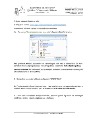 Av. Sete de Setembro, 845|Afonso Pena
                                                                                      Divinópolis - MG | CEP: 35500-188
                                                                                      Avenida Dom Cristiano, 620 | Centro
                                                                                      Perdigão - MG | CEP: 35500-000
                                                                                                (37) 9908 4052 | 9908 4052
                   ________________________________________________________________________



2 - Insira o seu certificado no leitor

3 - Clique no campo: Clique aqui para cadastro com Certificado Digital

4 - Preencha todos os campos no formulário apresentado

4 a – No campo “Enviar documentos pessoais:” clique em Escolher arquivo




Para pessoas físicas: documento de identificação com foto e identificação do CPF,
identidade funcional (magistrados e ministério público) ou carteira da OAB (advogados);

Pessoas jurídicas: ato constitutivo, ata que elegeu a diretoria e certificado de cadastro junto
à Receita Federal do Brasil (CNPJ);



5 – Complete o campo de validação e clique em “CADASTRAR”



6 – Pronto, cadastro efetuado com sucesso, você receberá uma mensagem eletrônica no e-
mail indicado no ato da inscrição, para acessesso ao e-CNJ-Processo Eletrônico.



7 – Você está cadastrado “temporariamente”, devendo porém aguardar via mensagem
eletrônica a análise e deleiberação de sua solicitação.




_________________________________________________________________
                             freitasjus.blogspot.com.br |   gelber@adv.oabmg.org.br
 