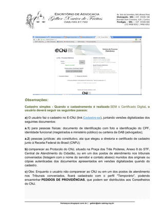 Av. Sete de Setembro, 845|Afonso Pena
                                                                                   Divinópolis - MG | CEP: 35500-188
                                                                                   Avenida Dom Cristiano, 620 | Centro
                                                                                   Perdigão - MG | CEP: 35500-000
                                                                                             (37) 9908 4052 | 9908 4052
                  ________________________________________________________________________




Observações:
Cadastro simples - Quando o cadastramento é realizado SEM o Certificado Digital, o
usuário deverá seguir os seguintes passos:

a) O usuário faz o cadastro no E-CNJ (link Cadastre-se), juntando versões digitalizadas dos
seguintes documentos:

a.1) para pessoas físicas: documento de identificação com foto e identificação do CPF,
identidade funcional (magistrados e ministério público) ou carteira da OAB (advogados);

a.2) pessoas jurídicas: ato constitutivo, ata que elegeu a diretoria e certificado de cadastro
junto à Receita Federal do Brasil (CNPJ);

b) comparecer ao Protocolo do CNJ, situado na Praça dos Três Poderes, Anexo II do STF,
Central de Atendimento do Cidadão, ou em um dos postos de atendimento nos tribunais
conveniados (listagem com o nome do servidor e contato abaixo) munidos dos originais ou
cópias autenticadas dos documentos apresentados em versões digitalizadas quando do
cadastro.

c) Obs: Enquanto o usuário não comparecer ao CNJ ou em um dos postos de atendimento
nos Tribunais conveniados, ficará cadastrado com o perfil "Temporário", podendo
encaminhar PEDIDOS DE PROVIDÊNCIAS, que podem ser distribuídos aos Conselheiros
do CNJ.




_________________________________________________________________
                          freitasjus.blogspot.com.br |   gelber@adv.oabmg.org.br
 