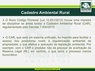 Cadastro Ambiental Rural
 O Novo Código Florestal (Lei 12.651/2012) trouxe uma maneira
de disciplinar as áreas rurais: o Cadastro Ambiental Rural (CAR),
regulamentado pelo Decreto 7.830/2012.


 O CAR, que será um sistema unificado, foi inserido para facilitar o
acesso dos produtores rurais à regularização ambiental da
propriedade, o que efetiva a aplicação da legislação ambiental. Por
exemplo: com o CAR o produtor não irá precisar de averbação da
Reserva Legal (RL) em cartório, o que torna o processo menos
burocrático.
 
