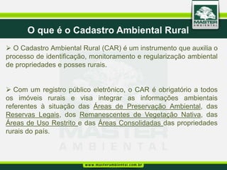 O que é o Cadastro Ambiental Rural
 O Cadastro Ambiental Rural (CAR) é um instrumento que auxilia o
processo de identificação, monitoramento e regularização ambiental
de propriedades e posses rurais.


 Com um registro público eletrônico, o CAR é obrigatório a todos
os imóveis rurais e visa integrar as informações ambientais
referentes à situação das Áreas de Preservação Ambiental, das
Reservas Legais, dos Remanescentes de Vegetação Nativa, das
Áreas de Uso Restrito e das Áreas Consolidadas das propriedades
rurais do país.
 