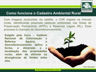 Como funciona o Cadastro Ambiental Rural
Com imagens produzidas via satélite, o CAR mapeia os imóveis
rurais, identificando possíveis passivos ambientais nas Áreas de
Preservação Permanente (APPs) e Reservas Legais (RL). Esse
processo é chamado de Georreferenciamento.

Exigido pelo Incra – Instituto
Nacional de Colonização e
Reforma         Agrária,     o
Georreferenciamento define a
forma,    a   dimensão   e   a
localização das propriedades
rurais, além de eliminar as
divergências de limites entre
elas.

                                                          Foto: infap.org.br
 