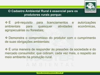O Cadastro Ambiental Rural é essencial para os
            produtores rurais porque:

 É pré-requisito para licenciamentos e         autorizações
ambientais    para     quaisquer atividades     econômicas,
agropecuárias ou florestais;

 Demonstra o compromisso do produtor com o cumprimento
de suas obrigações ambientais;

 É uma maneira de responder às pressões da sociedade e do
mercado consumidor, que cobram, cada vez mais, o respeito ao
meio ambiente na produção rural.
 
