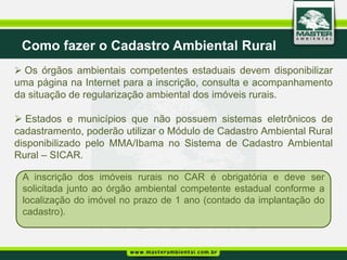 Como fazer o Cadastro Ambiental Rural
 Os órgãos ambientais competentes estaduais devem disponibilizar
uma página na Internet para a inscrição, consulta e acompanhamento
da situação de regularização ambiental dos imóveis rurais.

 Estados e municípios que não possuem sistemas eletrônicos de
cadastramento, poderão utilizar o Módulo de Cadastro Ambiental Rural
disponibilizado pelo MMA/Ibama no Sistema de Cadastro Ambiental
Rural – SICAR.

 A inscrição dos imóveis rurais no CAR é obrigatória e deve ser
 solicitada junto ao órgão ambiental competente estadual conforme a
 localização do imóvel no prazo de 1 ano (contado da implantação do
 cadastro).
 