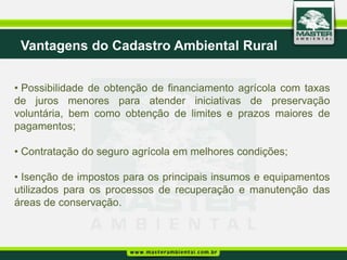 Vantagens do Cadastro Ambiental Rural


• Possibilidade de obtenção de financiamento agrícola com taxas
de juros menores para atender iniciativas de preservação
voluntária, bem como obtenção de limites e prazos maiores de
pagamentos;

• Contratação do seguro agrícola em melhores condições;

• Isenção de impostos para os principais insumos e equipamentos
utilizados para os processos de recuperação e manutenção das
áreas de conservação.
 
