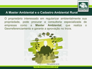 A Master Ambiental e o Cadastro Ambiental Rural
O proprietário interessado em regularizar ambientalmente sua
propriedade, pode procurar a consultoria especializada de
empresas como a Master Ambiental, que realiza o
Georreferenciamento e garante a aprovação no Incra.




                              Foto: greener.net.br
 