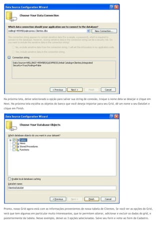 Na próxima tela, deixe selecionado a opção para salvar sua string de conexão, troque o nome dela se desejar e clique em
Next. Na próxima tela escolha os objetos do banco que você deseja importar para seu Grid, dê um nome a seu DataSet e
clique em Finish.
Pronto, nosso Grid agora está com as informações provenientes de nossa tabela de Clientes. Se você ver as opções do Grid,
verá que tem algumas em particular muito interessantes, que te permitem alterar, adicionar e excluir os dados do grid, e
posteriormente da tabela. Nesse exemplo, deixei as 3 opções selecionadas. Salve seu form e volte ao form de Cadastro.
 