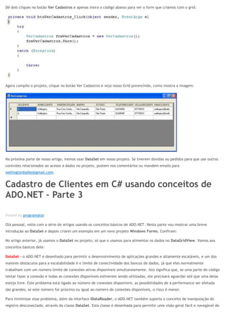 Dê dois cliques no botão Ver Cadastros e apenas insira o código abaixo para ver o form que criamos com o grid:
Agora compile o projeto, clique no botão Ver Cadastros e veja nosso Grid preenchido, como mostra a imagem:
Na próxima parte de nosso artigo, iremos usar DataSet em nosso projeto. Se tiverem dúvidas ou pedidos para que use outros
controles relacionados ao acesso a dados no projeto, postem nos comentários ou mandem emails para
wellingtonbalbo@gmail.com.
Cadastro de Clientes em C# usando conceitos de
ADO.NET – Parte 3
ABR 28
Posted by programator
Olá pessoal, volto com a série de artigos usando os conceitos básicos de ADO.NET. Nesta parte vou mostrar uma breve
introdução ao DataSet e depois criarei um exemplo em um novo projeto Windows Forms. Confiram:
No artigo anterior, já usamos o DataSet no projeto, só que o usamos para alimentar os dados no DataGridView. Vamos aos
conceitos básicos dele:
DataSet – o ADO.NET é desenhado para permitir o desenvolvimento de aplicações grandes e altamente escaláveis, e um dos
maiores obstáculos para a escalabilidade é o limite de conectividade dos bancos de dados, já que eles normalmente
trabalham com um número limite de conexões ativas disponíveis simultaneamente. Isto significa que, se uma parte do código
tentar fazer a conexão e todas as conexões disponíveis estiverem sendo utilizadas, ele precisará aguardar até que uma delas
esteja livre. Este problema está ligado ao número de conexões disponíveis, as possibilidades de a performance ser afetada
são grandes; se este número for próximo ou igual ao número de conexões disponíveis, o risco é menor.
Para minimizar esse problema, além da interface IDataReader, o ADO.NET também suporta o conceito de manipulação do
registro desconectado, através da classe DataSet. Esta classe é desenhada para permitir uma visão geral fácil e navegável do
 