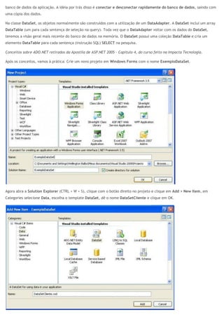 banco de dados da aplicação. A idéia por trás disso é conectar e desconectar rapidamente do banco de dados, saindo com
uma cópia dos dados.
Na classe DataSet, os objetos normalmente são construídos com a utilização de um DataAdapter. A DataSet inclui um array
DataTable (um para cada sentença de seleção na query). Toda vez que o DataAdapter voltar com os dados do DataSet,
teremos a visão geral mais recente do banco de dados na memória. O DataSet possui uma coleção DataTable e cria um
elemento DataTable para cada sentença (instrução SQL) SELECT na pesquisa.
Conceitos sobre ADO.NET retirados da Apostila de ASP.NET 2005 – Capítulo 4, do curso feito na Impacta Tecnologia.
Após os conceitos, vamos à prática: Crie um novo projeto em Windows Forms com o nome ExemploDataSet.
Agora abra a Solution Explorer (CTRL + W + S), clique com o botão direito no projeto e clique em Add > New Item, em
Categories selecione Data, escolha o template DataSet, dê o nome DataSetCliente e clique em OK.
 