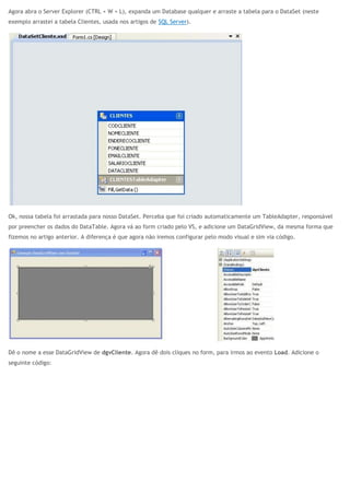 Agora abra o Server Explorer (CTRL + W + L), expanda um Database qualquer e arraste a tabela para o DataSet (neste
exemplo arrastei a tabela Clientes, usada nos artigos de SQL Server).
Ok, nossa tabela foi arrastada para nosso DataSet. Perceba que foi criado automaticamente um TableAdapter, responsável
por preencher os dados do DataTable. Agora vá ao form criado pelo VS, e adicione um DataGridView, da mesma forma que
fizemos no artigo anterior. A diferença é que agora não iremos configurar pelo modo visual e sim via código.
Dê o nome a esse DataGridView de dgvCliente. Agora dê dois cliques no form, para irmos ao evento Load. Adicione o
seguinte código:
 