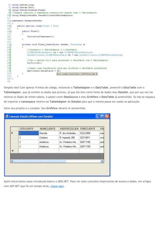 Simples não? Com apenas 4 linhas de código, instanciei o TableAdapter e o DataTable, preenchi o DataTable com o
TableAdapter, que já contém os dados que preciso, já que ele tem como fonte de dados meu DataSet, que por sua vez me
retorna os dados de minha tabela, e passei como DataSource a meu GridView o DataTable já preenchido. Só não se esqueça
de importar o namespace relativo ao TableAdapter do DataSet para que o mesmo possa ser usado na aplicação.
Salve seu projeto e o compile. Seu GridView deverá vir preenchido:
Assim encerramos nossa introdução básica a ADO.NET. Para ver mais conceitos importantes de acesso a dados, em artigos
com ASP.NET que fiz um tempo atrás, clique aqui.
 