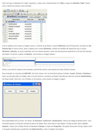 Você verá que o database foi criado. Expanda-o, clique com o botão direito em Table e clique em Add New Table. Vamos
criar a tabela de clientes como exemplo.
Crie as tabelas como mostra a imagem acima, e lembre-se de deixar a coluna IDCliente como Primary Key, clicando em Set
Primary Key no menu acima. Salve a tabela com o nome tbClientes. Lembre-se também de especificar que a coluna
IDCliente é Identity, ou seja é identada, terá um número próprio, assim não precisaremos especificá-lo na hora da inserção
dos dados. Só alterar a opção, Is Identity, como mostra a imagem abaixo:
Vamos criar esses 8 campos como exemplo, permitindo valores nulos apenas nas duas últimas colunas.
Para entender os conceitos de ADO.NET, de início vamos criar no formulário apenas 3 botões, Inserir, Excluir e Atualizar e
fazer as instruções SQL via código. Mais a frente faremos a consulta aos dados inseridos por meio do controle DataGridView,
do Visual Studio. Dito isto, crie 3 botões no formulário, como mostra a imagem a seguir:
Nas propriedades dê os nomes, em Name, de btnInserir, btnExcluir e btnAtualizar. Dentro do código do botão Inserir, será
necessário passar a string de conexão do banco de dados. Dica: para não ter que digitar a string na mão, abra o Server
Explorer, clique com o botão direito no Database Clientes e clique em Properties. Na opção Connection String, copie e cole
a string de conexão para o parâmetro do SqlConnection, como a imagem nos mostra:
 