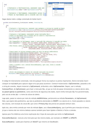 Segue abaixo todo o código comentado do botão Inserir:
O código foi inteiramente comentado, mais de qualquer forma vou explicar os pontos importantes. Dentro do botão Inserir
coloquei um try/catch para capturar algum erro que possa acontecer. Comecei instanciando o SqlConnection, passando a ele
a string de conexão, depois instanciei o SqlCommand, atribuindo a ele o SqlConnection. Depois, usei o método
CommandText, do SqlCommand, para fazer a instrução SQL, só que ao invés de passar diretamente os valores dentro dele,
eu passei apenas os parâmetros, como uma forma de segurança dos dados. Assim minha instrução SQL fica parametrizada,
pelo uso do arroba (@) + o nome da coluna da tabela.
Logo após, passei os valores por meio do método AddWithValue, pertencente ao método Parameters, do SqlCommand.
Nele, que espera dois parâmetros, que são os parâmetros declarados no INSERT e os valores em si, foram passados os valores
das colunas, com exceção da coluna ID, que como é Primary Key não precisa ser passado nenhum valor.
Após isso, abro minha conexão por meio do método Open, uso o ExecuteNonQuery, que é perfeito para inserção no banco,
já que a mesma não nos retorna dados(a usamos também para fazer Update e Delete) e fecho a conexão.
Apenas para fins didáticos uma breve explicação dos 4 tipos de execuções que tenho no SqlCommand:
ExecuteNonQuery() – executa uma instrução que não retorna dados, por exemplo um INSERT ou UPDATE.
ExecuteReader() – usado para fazemos um SELECT que retorne um DataReader.
 