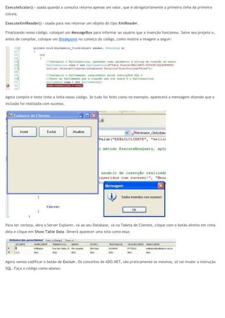 ExecuteScalar() – usada quando a consulta retorna apenas um valor, que é obrigatoriamente a primeira linha da primeira
coluna.
ExecuteXmlReader() – usada para nos retornar um objeto do tipo XmlReader.
Finalizando nosso código, coloquei um MessageBox para informar ao usuário que a inserção funcionou. Salve seu projeto e,
antes de compilar, coloque um Breakpoint no começo do código, como mostra a imagem a seguir:
Agora compile e teste linha a linha nosso código. Se tudo foi feito como no exemplo, aparecerá a mensagem dizendo que a
inclusão foi realizada com sucesso.
Para ter certeza, abra o Server Explorer, vá ao seu Database, vá na Tabela de Clientes, clique com o botão direito em cima
dela e clique em Show Table Data. Deverá aparecer uma tela como essa:
Agora vamos codificar o botão de Excluir. Os conceitos de ADO.NET, são praticamente os mesmos, só vai mudar a instrução
SQL. Faça o código como abaixo:
 