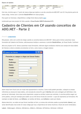 Depois do Update:
Com isso, termino aqui a 1ª parte de nosso artigo que explora o uso dos conceitos de ADO.NET com C#. Na próxima parte de
nosso artigo, iremos usar o controle DataGridView em nosso projeto.
Para quem se interessar, disponibilizo o código fonte desse projeto aqui.
Lembrando que esse projeto foi feito usando o Visual Studio 2008 Professional SP1.
Cadastro de Clientes em C# usando conceitos de
ADO.NET – Parte 2
ABR 11
Posted by programator
Olá pessoal, volto com a série de artigos usando os conceitos básicos de ADO.NET. Nesta parte iremos customizar nosso
formulário de Cadastro de Clientes, adicionaremos textbox e usaremos o controle DataGridView, do Visual Studio. Confiram:
Abra seu projeto no VS. Vamos customizar nosso formulário. Adicione alguns textboxes relativos aos campos de nossa tabela
de Clientes e altere os botões já existentes no form, como mostra a imagem abaixo:
Assim nosso form ficará com um visual mais apresentável e intuitivo. Como vocês podem perceber, coloquei os campos
referentes as colunas de nossa tabela, com exceção da coluna ID, que é Identity (tem uma contagem pré-definida) e não
precisa ser informada. Uma coisa muito importante: sempre ao atribuir nomes aos controles, é uma boa prática seguir um
certo padrão, como por exemplo para Labels uso as três letras iniciais do controle + o que ele representa ao formulário. Por
exemplo no label de Nome, uso lblNome, no textbox de Nome, uso txtNome e assim por diante.
Abaixo descrevo, na ordem em que foram inseridos no form, os nomes dos controles usados na propriedade (Name), que
serão identificados mais tarde em nosso código (por isso a importância de nomes intuitivos e fáceis de serem lembrados):
Labels – lblMensagem, lblNome, lblEndereco, lblBairro, lblEstado, lblTelefone, lblCelular e lblEmail
 