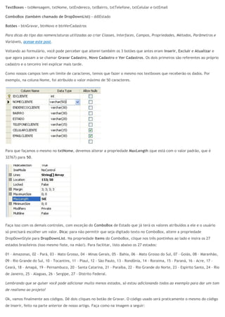TextBoxes – txtMensagem, txtNome, txtEndereco, txtBairro, txtTelefone, txtCelular e txtEmail
ComboBox (também chamado de DropDownList) – ddlEstado
Botões – btnGravar, btnNovo e btnVerCadastros
Para dicas do tipo das nomenclaturas utilizadas ao criar Classes, Interfaces, Campos, Propriedades, Métodos, Parâmetros e
Variáveis, acesse este post.
Voltando ao formulário, você pode perceber que alterei também os 3 botões que antes eram Inserir, Excluir e Atualizar e
que agora passam a se chamar Gravar Cadastro, Novo Cadastro e Ver Cadastros. Os dois primeiros são referentes ao próprio
cadastro e o terceiro irei explicar mais tarde.
Como nossos campos tem um limite de caracteres, temos que fazer o mesmo nos textboxes que receberão os dados. Por
exemplo, na coluna Nome, foi atribuído o valor máximo de 50 caracteres.
Para que façamos o mesmo no txtNome, devemos alterar a propriedade MaxLength (que está com o valor padrão, que é
32767) para 50.
Faça isso com os demais controles, com exceção do ComboBox de Estado que já terá os valores atribuídos a ele e o usuário
só precisará escolher um valor. Dica: para não permitir que seja digitado texto no ComboBox, altere a propriedade
DropDownStyle para DropDownList. Na propriedade Items do ComboBox, clique nos três pontinhos ao lado e insira os 27
estados brasileiros (isso mesmo fiote, na mão!). Para facilitar, listo abaixo os 27 estados:
01 – Amazonas, 02 – Pará, 03 – Mato Grosso, 04 – Minas Gerais, 05 – Bahia, 06 – Mato Grosso do Sul, 07 – Goiás, 08 – Maranhão,
09 – Rio Grande do Sul, 10 – Tocantins, 11 – Piauí, 12 – São Paulo, 13 – Rondônia, 14 – Roraima, 15 – Paraná, 16 – Acre, 17 –
Ceará, 18 – Amapá, 19 – Pernambuco, 20 – Santa Catarina, 21 – Paraíba, 22 – Rio Grande do Norte, 23 – Espírito Santo, 24 – Rio
de Janeiro, 25 – Alagoas, 26 – Sergipe, 27 – Distrito Federal.
Lembrando que se quiser você pode adicionar muito menos estados, só estou adicionando todos ao exemplo para dar um tom
de realismo ao projeto!
Ok, vamos finalmente aos códigos. Dê dois cliques no botão de Gravar. O código usado será praticamente o mesmo do código
de Inserir, feito na parte anterior de nosso artigo. Faça como na imagem a seguir:
 