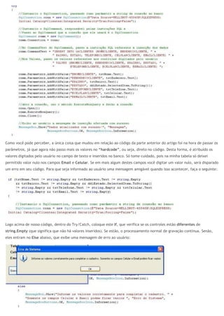 Como você pode perceber, a única coisa que mudou em relação ao código da parte anterior do artigo foi na hora de passar os
parâmetros, já que agora não passo mais os valores no “hardcode”, ou seja, direto no código. Desta forma, é atribuído os
valores digitados pelo usuário no campo de texto e inseridos no banco. Só tome cuidado, pois na minha tabela só deixei
permitido valor nulo nos campos Email e Celular. Se em mais algum destes campos você digitar um valor nulo, será disparado
um erro em seu código. Para que seja informado ao usuário uma mensagem amigável quando isso acontecer, faça o seguinte:
Logo acima de nosso código, dentro do Try/Catch, coloque este If, que verifica se os controles estão diferentes de
string.Empty (que significa que não há valores inseridos). Se estão, o processamento normal de gravação continua. Senão,
eles entram no Else abaixo, que exibe uma mensagem de erro ao usuário:
 