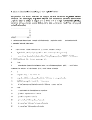 B. Criando um evento valueChanged para o jTableCliente
Isto permitirá que após a mudança de seleção de uma das linhas no jTabelClientes,
provoque uma atualização no jTableCompras com as compras do cliente selecionado.
Digite ou copie o código a seguir após a linha com o código jTableBinding.bind();,
conforme a imagem mais abaixo. Esteja atento aos comentários nas linhas e entenderá
o significado delas.
1
2
3
4
5
6
7
8
9
10
11
12
13
14
15
16
17
18
19
20
21
22
jTableClientes.getSelectionModel () .addListSelectionListener(new ListSelectionListener() { // Adiciona um evento de
mudança de seleção ao jTabelClientes
public void valueChanged(ListSelectionEvent e) { // Evento de mudança de seleção
if (jTextFieldId.getText().isEmpty()) { // Não há cliente selecionado (Não há o que mostrar)
compraQuery = JavaApplicationCadastroClientePUEntityManager.createQuery("SELECT c FROM Comprac
WHERE c.idCliente.id=0"); // Gerar uma query compra vazia
} else {
compraQuery = JavaApplicationCadastroClientePUEntityManager.createQuery("SELECT c FROM Comprac
WHERE c.idCliente.id=" + jTextFieldId.getText()); // Buscar compras de cliente Id
}
compraList.clear(); // Limpa compras atual
compraList.addAll(compraQuery.getResultList()); // Adiciona ao list as compras buscadas
if (jTableCompras.getRowCount() > 0) { // Existe compras
jTableCompras.setRowSelectionInterval(0, 0); // Seleciona a primeira no jTable
} else {
// Limpa campos da guia compras se elas não existem
jTextFieldCompraDescricao.setText(null);
jTextFieldCompraId.setText(null);
jFormattedTextFieldCompraData.setText(null);
jFormattedTextFieldCompraPrcUnitario.setText(null);
jFormattedTextFieldCompraQtd.setText(null);
 