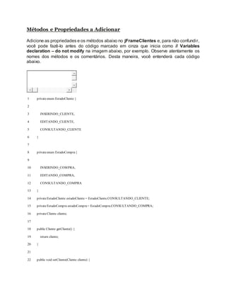 Métodos e Propriedades a Adicionar
Adicione as propriedades e os métodos abaixo no jFrameClientes e, para não confundir,
você pode fazê-lo antes do código marcado em cinza que inicia como // Variables
declaration – do not modify na imagem abaixo, por exemplo. Observe atentamente os
nomes dos métodos e os comentários. Desta maneira, você entenderá cada código
abaixo.
1
2
3
4
5
6
7
8
9
10
11
12
13
14
15
16
17
18
19
20
21
22
privateenum EstadoCliente {
INSERINDO_CLIENTE,
EDITANDO_CLIENTE,
CONSULTANDO_CLIENTE
}
privateenum EstadoCompra{
INSERINDO_COMPRA,
EDITANDO_COMPRA,
CONSULTANDO_COMPRA
}
privateEstadoCliente estadoCliente = EstadoCliente.CONSULTANDO_CLIENTE;
privateEstadoCompra estadoCompra= EstadoCompra.CONSULTANDO_COMPRA;
privateCliente cliente;
public Cliente getCliente() {
return cliente;
}
public void setCliente(Cliente cliente) {
 