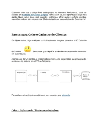 Queremos dizer que o código fonte deste projeto no Netbeans, funcionando, pode ser
baixado em Cadastro de Clientes Simples. Talvez com ele, seu aprendizado seja mais
rápido. Quem sabe! Caso você encontre problemas, afinal nada é perfeito, dúvidas,
sugestões, críticas etc, escreva-nos. Muito obrigado por sua participação. Acompanhe!
Passos para Criar o Cadastro de Clientes
Em alguns casos, siga as elipses ou indicações nas imagens para criar o BD Cadastro
de Clientes. Lembre-se que o MySQL e o Netbeans devem estar instalados
em sua máquina.
Apenas para dar um sentido, a imagem abaixo representa as camadas que armazenarão
as classes do sistema em JAVA no Netbeans.
Para saber mais sobre desenvolvimento em camadas veja wikipédia
Criar o Cadastro de Clientes sem Interface
 