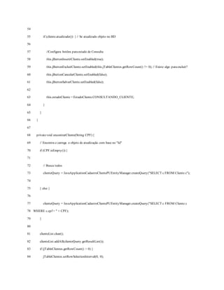 54
55
56
57
58
59
60
61
62
63
64
65
66
67
68
69
70
71
72
73
74
75
76
77
78
79
80
81
82
83
84
if (cliente.atualizado()) { // Se atualizado objeto no BD
//Configura botões paraestado de Consulta
this.jButtonInserirCliente.setEnabled(true);
this.jButtonExcluirCliente.setEnabled(this.jTableClientes.getRowCount() != 0); // Existe algo paraexcluir?
this.jButtonCancelarCliente.setEnabled(false);
this.jButtonSalvarCliente.setEnabled(false);
this.estadoCliente = EstadoCliente.CONSULTANDO_CLIENTE;
}
}
}
privatevoid encontrarCliente(String CPF) {
// Encontra e carrega o objeto de atualização com base no "Id"
if (CPF.isEmpty()) {
// Busca todos
clienteQuery = JavaApplicationCadastroClientePUEntityManager.createQuery("SELECT c FROM Cliente c");
} else {
clienteQuery = JavaApplicationCadastroClientePUEntityManager.createQuery("SELECT c FROM Cliente c
WHERE c.cpf = " + CPF);
}
clienteList.clear();
clienteList.addAll(clienteQuery.getResultList());
if (jTableClientes.getRowCount() > 0) {
jTableClientes.setRowSelectionInterval(0, 0);
 