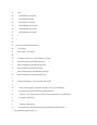 85
86
87
88
89
90
91
92
93
94
95
96
97
98
99
10
0
10
1
10
2
10
3
10
4
10
5
10
6
10
7
} else {
jTextFieldNome.setText(null);
jTextFieldId.setText(null);
jTextFieldCPF.setText(null);
jTextFieldEndereco.setText(null);
jTextFieldCidade.setText(null);
jTextFieldEstado.setText(null);
}
}
privatevoid salvarClienteEmInsercao() {
// Cria o objeto
Cliente cliente = new Cliente();
// Configura o objeto com os valores definidos nos campos
cliente.setNome(this.jTextFieldNome.getText());
cliente.setCidade(this.jTextFieldCidade.getText());
cliente.setCpf(this.jTextFieldCPF.getText());
cliente.setEndereco(this.jTextFieldEndereco.getText());
cliente.setEstado(this.jTextFieldEstado.getText());
if (cliente.armazenado()) { // Se armazenado objeto no BD
// Retira a linha em branco, selecionada na inserção, da lista e do JTableClientes
this.clienteList.remove(this.jTableClientes.getSelectedRow());
// Adiciona o novo "Cliente" gravado no BD, na lista e automaticamente no JTableClientes.
this.clienteList.add(cliente);
// Seleciona o último da lista
this.jTableClientes.setRowSelectionInterval(this.jTableClientes.getRowCount() - 1,
this.jTableClientes.getRowCount() - 1);
 