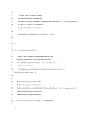 10
8
10
9
11
0
11
1
11
2
11
3
11
4
11
5
11
6
11
7
11
8
11
9
12
0
12
1
12
2
//Configura botões paraestado de Consulta
this.jButtonInserirCliente.setEnabled(true);
this.jButtonExcluirCliente.setEnabled(this.jTableClientes.getRowCount() != 0); // Existe algo paraexcluir?
this.jButtonCancelarCliente.setEnabled(false);
this.jButtonSalvarCliente.setEnabled(false);
this.estadoCliente = EstadoCliente.CONSULTANDO_CLIENTE;
}
}
privatevoid cancelarInsercaoCliente() {
// Remove a linha em branco da lista e automaticamente do JTable
this.clienteList.remove(this.jTableClientes.getSelectedRow());
if (this.jTableClientes.getRowCount() > 0) { // Se houver objetos na lista
// Seleciona o último da lista
this.jTableClientes.setRowSelectionInterval(this.jTableClientes.getRowCount() - 1,
this.jTableClientes.getRowCount() - 1);
}
//Configura botões paraestado de Consulta
this.jButtonInserirCliente.setEnabled(true);
this.jButtonExcluirCliente.setEnabled(this.jTableClientes.getRowCount() != 0); // Existe algo paraexcluir?
this.jButtonCancelarCliente.setEnabled(false);
this.jButtonSalvarCliente.setEnabled(false);
this.estadoCliente = EstadoCliente.CONSULTANDO_CLIENTE;
}
 