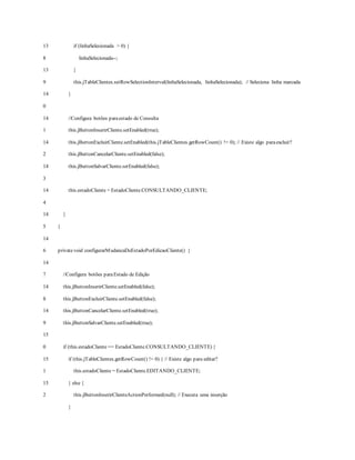 13
8
13
9
14
0
14
1
14
2
14
3
14
4
14
5
14
6
14
7
14
8
14
9
15
0
15
1
15
2
if (linhaSelecionada > 0) {
linhaSelecionada--;
}
this.jTableClientes.setRowSelectionInterval(linhaSelecionada, linhaSelecionada); // Seleciona linha marcada
}
//Configura botões paraestado de Consulta
this.jButtonInserirCliente.setEnabled(true);
this.jButtonExcluirCliente.setEnabled(this.jTableClientes.getRowCount() != 0); // Existe algo paraexcluir?
this.jButtonCancelarCliente.setEnabled(false);
this.jButtonSalvarCliente.setEnabled(false);
this.estadoCliente = EstadoCliente.CONSULTANDO_CLIENTE;
}
}
privatevoid configurarMudancaDeEstadoPorEdicaoCliente() {
//Configura botões paraEstado de Edição
this.jButtonInserirCliente.setEnabled(false);
this.jButtonExcluirCliente.setEnabled(false);
this.jButtonCancelarCliente.setEnabled(true);
this.jButtonSalvarCliente.setEnabled(true);
if (this.estadoCliente == EstadoCliente.CONSULTANDO_CLIENTE) {
if (this.jTableClientes.getRowCount() != 0) { // Existe algo para editar?
this.estadoCliente = EstadoCliente.EDITANDO_CLIENTE;
} else {
this.jButtonInserirClienteActionPerformed(null); // Executa uma inserção
}
 