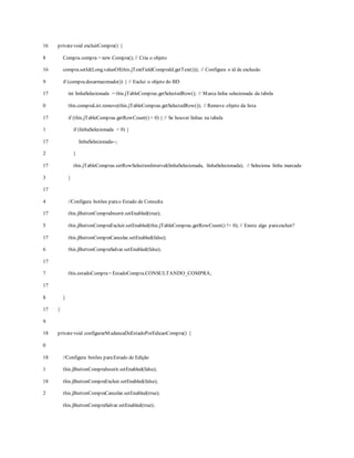 16
8
16
9
17
0
17
1
17
2
17
3
17
4
17
5
17
6
17
7
17
8
17
9
18
0
18
1
18
2
privatevoid excluirCompra() {
Compra compra = new Compra(); // Cria o objeto
compra.setId(Long.valueOf(this.jTextFieldCompraId.getText())); // Configura o id de exclusão
if (compra.desarmazenado()) { // Exclui o objeto do BD
int linhaSelecionada = this.jTableCompras.getSelectedRow(); // Marca linha selecionada da tabela
this.compraList.remove(this.jTableCompras.getSelectedRow()); // Remove objeto da lista
if (this.jTableCompras.getRowCount() > 0) { // Se houver linhas na tabela
if (linhaSelecionada > 0) {
linhaSelecionada--;
}
this.jTableCompras.setRowSelectionInterval(linhaSelecionada, linhaSelecionada); // Seleciona linha marcada
}
//Configura botões parao Estado de Consulta
this.jButtonCompraInserir.setEnabled(true);
this.jButtonCompraExcluir.setEnabled(this.jTableCompras.getRowCount() != 0); // Existe algo paraexcluir?
this.jButtonCompraCancelar.setEnabled(false);
this.jButtonCompraSalvar.setEnabled(false);
this.estadoCompra= EstadoCompra.CONSULTANDO_COMPRA;
}
}
privatevoid configurarMudancaDeEstadoPorEdicaoCompra() {
//Configura botões paraEstado de Edição
this.jButtonCompraInserir.setEnabled(false);
this.jButtonCompraExcluir.setEnabled(false);
this.jButtonCompraCancelar.setEnabled(true);
this.jButtonCompraSalvar.setEnabled(true);
 