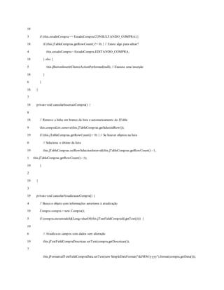 18
3
18
4
18
5
18
6
18
7
18
8
18
9
19
0
19
1
19
2
19
3
19
4
19
5
19
6
19
7
if (this.estadoCompra== EstadoCompra.CONSULTANDO_COMPRA) {
if (this.jTableCompras.getRowCount() != 0) { // Existe algo para editar?
this.estadoCompra= EstadoCompra.EDITANDO_COMPRA;
} else {
this.jButtonInserirClienteActionPerformed(null); // Executa uma inserção
}
}
}
privatevoid cancelarInsercaoCompra() {
// Remove a linha em branco da lista e automaticamente do JTable
this.compraList.remove(this.jTableCompras.getSelectedRow());
if (this.jTableCompras.getRowCount() > 0) { // Se houver objetos na lista
// Seleciona o último da lista
this.jTableCompras.setRowSelectionInterval(this.jTableCompras.getRowCount() - 1,
this.jTableCompras.getRowCount() - 1);
}
}
privatevoid cancelarAtualizacaoCompra() {
// Busca o objeto com informações anteriores à atualização
Compra compra = new Compra();
if (compra.encontradoId(Long.valueOf(this.jTextFieldCompraId.getText()))) {
// Atualizaos campos com dados sem alteração
this.jTextFieldCompraDescricao.setText(compra.getDescricao());
this.jFormattedTextFieldCompraData.setText(new SimpleDateFormat("dd/MM/yyyy").format(compra.getData()));
 