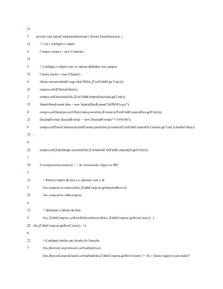 21
3
21
4
21
5
21
6
21
7
21
8
21
9
22
0
22
1
22
2
22
3
22
4
22
5
22
6
22
7
privatevoid salvarCompraEmInsercao() throws ParseException {
// Cria e configura o objeto
Compra compra = new Compra();
// Configura o objeto com os valores definidos nos campos
Cliente cliente = new Cliente();
cliente.encontradoId(Long.valueOf(this.jTextFieldId.getText()));
compra.setIdCliente(cliente);
compra.setDescricao(this.jTextFieldCompraDescricao.getText());
SimpleDateFormat data = new SimpleDateFormat("dd/MM/yyyy");
compra.setData((java.util.Date) data.parse(this.jFormattedTextFieldCompraData.getText()));
DecimalFormat decimalFormat = new DecimalFormat("¤ #,##0.00");
compra.setPrecoUnitario(decimalFormat.parse(this.jFormattedTextFieldCompraPrcUnitario.getText()).doubleValue())
;
compra.setQtde(Integer.parseInt(this.jFormattedTextFieldCompraQtd.getText()));
if (compra.armazenado()) { // Se armazenado objeto no BD
// Retira o objeto da lista e o adiciona com o id
this.compraList.remove(this.jTableCompras.getSelectedRow());
this.compraList.add(compra);
// Seleciona o último da lista
this.jTableCompras.setRowSelectionInterval(this.jTableCompras.getRowCount() - 1,
this.jTableCompras.getRowCount() - 1);
// Configura botões em Estado de Consulta
this.jButtonCompraInserir.setEnabled(true);
this.jButtonCompraExcluir.setEnabled(this.jTableCompras.getRowCount() != 0); // Existe registro paraexcluir?
 